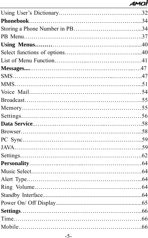                                                 -5- Using User&rsquo;s Dictionary&hellip;&hellip;&hellip;&hellip;&hellip;&hellip;&hellip;&hellip;&hellip;&hellip;&hellip;&hellip;&hellip;&hellip;.32 Phonebook&hellip;&hellip;&hellip;&hellip;&hellip;&hellip;&hellip;&hellip;&hellip;&hellip;&hellip;&hellip;&hellip;&hellip;&hellip;&hellip;&hellip;&hellip;.....34 Storing a Phone Number in PB&hellip;&hellip;&hellip;&hellip;&hellip;&hellip;&hellip;&hellip;&hellip;&hellip;&hellip;...34 PB Menu&hellip;&hellip;&hellip;&hellip;&hellip;&hellip;&hellip;&hellip;&hellip;&hellip;&hellip;&hellip;&hellip;&hellip;&hellip;&hellip;&hellip;&hellip;&hellip;&hellip;.37 Using Menus&hellip;&hellip;&hellip;&hellip;&hellip;&hellip;&hellip;&hellip;&hellip;&hellip;&hellip;&hellip;&hellip;&hellip;&hellip;&hellip;.........40 Select functions of options&hellip;&hellip;&hellip;&hellip;&hellip;&hellip;&hellip;&hellip;&hellip;&hellip;&hellip;&hellip;.....40 List of Menu Function&hellip;&hellip;&hellip;&hellip;&hellip;...&hellip;&hellip;&hellip;&hellip;.&hellip;&hellip;&hellip;&hellip;&hellip;41 Messages....&hellip;&hellip;&hellip;&hellip;&hellip;&hellip;&hellip;&hellip;&hellip;&hellip;&hellip;&hellip;&hellip;&hellip;&hellip;&hellip;&hellip;...&hellip;.47 SMS&hellip;&hellip;.&hellip;&hellip;&hellip;&hellip;&hellip;&hellip;&hellip;&hellip;&hellip;&hellip;&hellip;&hellip;&hellip;.&hellip;...&hellip;&hellip;&hellip;&hellip;...47 MMS&hellip;&hellip;&hellip;&hellip;&hellip;&hellip;&hellip;&hellip;&hellip;&hellip;&hellip;&hellip;&hellip;&hellip;&hellip;&hellip;&hellip;&hellip;&hellip;&hellip;&hellip;...51 Voice Mail&hellip;&hellip;&hellip;&hellip;&hellip;&hellip;&hellip;&hellip;&hellip;&hellip;&hellip;&hellip;&hellip;&hellip;&hellip;&hellip;&hellip;&hellip;&hellip;54 Broadcast&hellip;&hellip;&hellip;&hellip;&hellip;&hellip;&hellip;&hellip;&hellip;&hellip;&hellip;&hellip;&hellip;&hellip;&hellip;&hellip;&hellip;&hellip;&hellip;&hellip;55 Memory&hellip;&hellip;&hellip;&hellip;&hellip;&hellip;&hellip;&hellip;&hellip;&hellip;&hellip;&hellip;&hellip;&hellip;&hellip;&hellip;&hellip;&hellip;&hellip;&hellip;55 Settings&hellip;&hellip;&hellip;&hellip;&hellip;&hellip;&hellip;&hellip;&hellip;&hellip;&hellip;&hellip;&hellip;&hellip;&hellip;&hellip;&hellip;&hellip;&hellip;&hellip;56 Data Service..&hellip;&hellip;&hellip;.&hellip;&hellip;&hellip;&hellip;&hellip;&hellip;&hellip;&hellip;...&hellip;&hellip;&hellip;&hellip;&hellip;&hellip;.58 Browser&hellip;&hellip;&hellip;&hellip;&hellip;&hellip;&hellip;&hellip;&hellip;&hellip;&hellip;&hellip;&hellip;&hellip;&hellip;&hellip;&hellip;&hellip;&hellip;&hellip;...58 PC Sync&hellip;&hellip;&hellip;&hellip;&hellip;&hellip;&hellip;&hellip;&hellip;&hellip;&hellip;&hellip;&hellip;&hellip;&hellip;&hellip;&hellip;&hellip;&hellip;&hellip;..59 JAVA&hellip;&hellip;&hellip;&hellip;&hellip;&hellip;&hellip;&hellip;&hellip;&hellip;&hellip;&hellip;&hellip;&hellip;&hellip;&hellip;&hellip;&hellip;&hellip;&hellip;&hellip;...59 Settings..&hellip;&hellip;&hellip;&hellip;&hellip;&hellip;&hellip;&hellip;&hellip;&hellip;&hellip;&hellip;&hellip;&hellip;&hellip;&hellip;&hellip;&hellip;&hellip;&hellip;.62 Personality&hellip;&hellip;&hellip;..&hellip;..&hellip;&hellip;..&hellip;...&hellip;&hellip;&hellip;&hellip;&hellip;&hellip;&hellip;&hellip;&hellip;&hellip;64 Music Select&hellip;&hellip;&hellip;&hellip;&hellip;&hellip;&hellip;&hellip;&hellip;&hellip;&hellip;&hellip;&hellip;&hellip;&hellip;&hellip;&hellip;&hellip;&hellip;64 Alert Type&hellip;&hellip;&hellip;&hellip;&hellip;&hellip;&hellip;&hellip;&hellip;&hellip;&hellip;&hellip;&hellip;&hellip;&hellip;&hellip;&hellip;&hellip;&hellip;...64 Ring Volume&hellip;&hellip;&hellip;&hellip;&hellip;&hellip;&hellip;&hellip;&hellip;&hellip;&hellip;&hellip;&hellip;&hellip;&hellip;&hellip;&hellip;&hellip;64 Standby Interface....................................................................64 Power On/ Off Display...........................................................65 Settings&hellip;&hellip;&hellip;&hellip;&hellip;&hellip;&hellip;&hellip;&hellip;&hellip;&hellip;&hellip;&hellip;&hellip;&hellip;&hellip;&hellip;&hellip;&hellip;&hellip;...66Time.&hellip;&hellip;&hellip;&hellip;&hellip;&hellip;&hellip;&hellip;&hellip;&hellip;&hellip;&hellip;&hellip;&hellip;&hellip;&hellip;&hellip;&hellip;&hellip;&hellip;&hellip;66 Mobile&hellip;&hellip;&hellip;&hellip;&hellip;&hellip;&hellip;&hellip;&hellip;&hellip;&hellip;&hellip;&hellip;&hellip;&hellip;&hellip;&hellip;&hellip;&hellip;&hellip;..66 