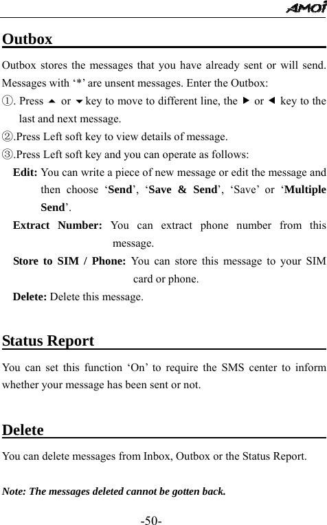                                                 -50- Outbox                                    Outbox stores the messages that you have already sent or will send. Messages with &lsquo;*&rsquo; are unsent messages. Enter the Outbox:   ①. Press  or key to move to different line, the f or e key to the last and next message.   ②.Press Left soft key to view details of message.   ③.Press Left soft key and you can operate as follows: Edit: You can write a piece of new message or edit the message and then choose &lsquo;Send&rsquo;, &lsquo;Save &amp; Send&rsquo;, &lsquo;Save&rsquo; or &lsquo;Multiple Send&rsquo;. Extract Number: You can extract phone number from this message. Store to SIM / Phone: You can store this message to your SIM card or phone. Delete: Delete this message.  Status Report                                 You can set this function &lsquo;On&rsquo; to require the SMS center to inform whether your message has been sent or not.  Delete                                       You can delete messages from Inbox, Outbox or the Status Report.   Note: The messages deleted cannot be gotten back.   