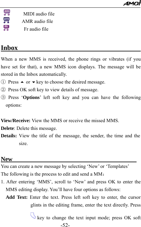                                                 -52-       MIDI audio file      AMR audio file         Fr audio file                                                            Inbox                                         When a new MMS is received, the phone rings or vibrates (if you have set for that), a new MMS icon displays. The message will be stored in the Inbox automatically.   ① Press  or key to choose the desired message. ②  Press OK soft key to view details of message.   ③ Press &lsquo;Options&rsquo; left soft key and you can have the following options:  View/Receive: View the MMS or receive the missed MMS. Delete: Delete this message. Details: View the title of the message, the sender, the time and the size.   New                                         You can create a new message by selecting &lsquo;New&rsquo; or &lsquo;Templates&rsquo; The following is the process to edit and send a MM： 1. After entering &lsquo;MMS&rsquo;, scroll to &lsquo;New&rsquo; and press OK to enter the MMS editing display. You&rsquo;ll have four options as follows:   Add Text: Enter the text. Press left soft key to enter, the cursor glints in the editing frame, enter the text directly. Press   key to change the text input mode; press OK soft 