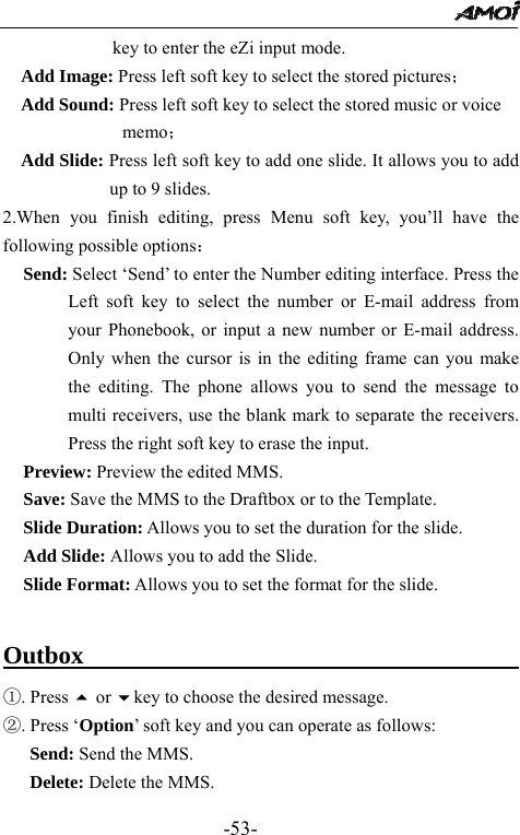                                                 -53- key to enter the eZi input mode. Add Image: Press left soft key to select the stored pictures； Add Sound: Press left soft key to select the stored music or voice   memo； Add Slide: Press left soft key to add one slide. It allows you to add up to 9 slides. 2.When you finish editing, press Menu soft key, you&rsquo;ll have the following possible options： Send: Select &lsquo;Send&rsquo; to enter the Number editing interface. Press the Left soft key to select the number or E-mail address from your Phonebook, or input a new number or E-mail address. Only when the cursor is in the editing frame can you make the editing. The phone allows you to send the message to multi receivers, use the blank mark to separate the receivers. Press the right soft key to erase the input. Preview: Preview the edited MMS. Save: Save the MMS to the Draftbox or to the Template. Slide Duration: Allows you to set the duration for the slide. Add Slide: Allows you to add the Slide. Slide Format: Allows you to set the format for the slide.  Outbox                                           ①. Press  or key to choose the desired message. ②. Press &lsquo;Option&rsquo; soft key and you can operate as follows: Send: Send the MMS. Delete: Delete the MMS. 