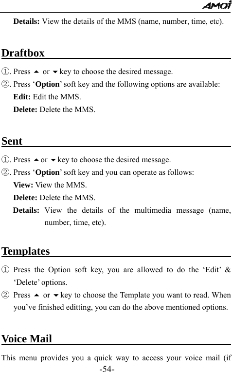                                                 -54- Details: View the details of the MMS (name, number, time, etc).  Draftbox                                     ①. Press  or key to choose the desired message. ②. Press &lsquo;Option&rsquo; soft key and the following options are available: Edit: Edit the MMS. Delete: Delete the MMS.  Sent                                           ①. Press or key to choose the desired message. ②. Press &lsquo;Option&rsquo; soft key and you can operate as follows:   View: View the MMS. Delete: Delete the MMS. Details: View the details of the multimedia message (name, number, time, etc).  Templates                                     ① Press the Option soft key, you are allowed to do the &lsquo;Edit&rsquo; &amp; &lsquo;Delete&rsquo; options. ② Press  or key to choose the Template you want to read. When you&rsquo;ve finished editting, you can do the above mentioned options.    Voice Mail                                    This menu provides you a quick way to access your voice mail (if 