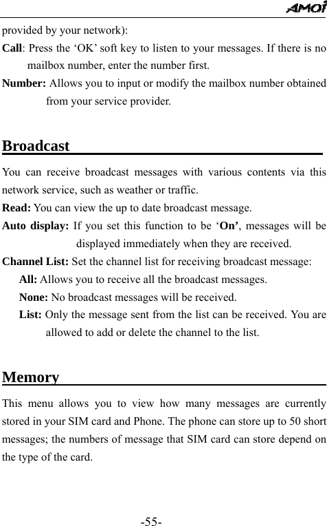                                                 -55- provided by your network): Call: Press the &lsquo;OK&rsquo; soft key to listen to your messages. If there is no mailbox number, enter the number first. Number: Allows you to input or modify the mailbox number obtained from your service provider.  Broadcast                                 You can receive broadcast messages with various contents via this network service, such as weather or traffic. Read: You can view the up to date broadcast message. Auto display: If you set this function to be &lsquo;On&rsquo;, messages will be displayed immediately when they are received. Channel List: Set the channel list for receiving broadcast message:    All: Allows you to receive all the broadcast messages.    None: No broadcast messages will be received.    List: Only the message sent from the list can be received. You are allowed to add or delete the channel to the list.  Memory                                          This menu allows you to view how many messages are currently stored in your SIM card and Phone. The phone can store up to 50 short messages; the numbers of message that SIM card can store depend on the type of the card.   