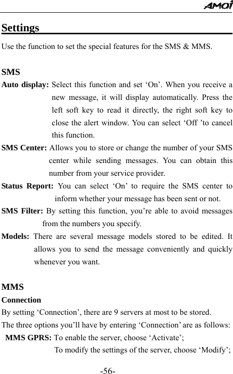                                                 -56- Settings                                           Use the function to set the special features for the SMS &amp; MMS.  SMS Auto display: Select this function and set &lsquo;On&rsquo;. When you receive a new message, it will display automatically. Press the left soft key to read it directly, the right soft key to close the alert window. You can select &lsquo;Off &rsquo;to cancel this function. SMS Center: Allows you to store or change the number of your SMS center while sending messages. You can obtain this number from your service provider. Status Report: You can select &lsquo;On&rsquo; to require the SMS center to inform whether your message has been sent or not. SMS Filter: By setting this function, you&rsquo;re able to avoid messages from the numbers you specify. Models:  There are several message models stored to be edited. It allows you to send the message conveniently and quickly whenever you want.    MMS Connection  By setting &lsquo;Connection&rsquo;, there are 9 servers at most to be stored. The three options you&rsquo;ll have by entering &lsquo;Connection&rsquo; are as follows:  MMS GPRS: To enable the server, choose &lsquo;Activate&rsquo;;              To modify the settings of the server, choose &lsquo;Modify&rsquo;; 