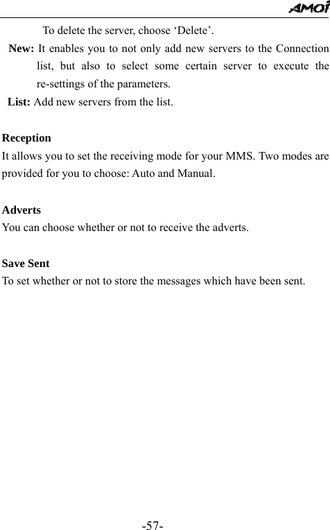                                                 -57-        To delete the server, choose &lsquo;Delete&rsquo;.   New: It enables you to not only add new servers to the Connection list, but also to select some certain server to execute the re-settings of the parameters.   List: Add new servers from the list.  Reception It allows you to set the receiving mode for your MMS. Two modes are provided for you to choose: Auto and Manual.    Adverts You can choose whether or not to receive the adverts.  Save Sent To set whether or not to store the messages which have been sent.             