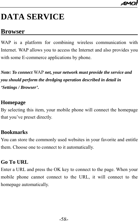                                                 -58- DATA SERVICE Browser                                      WAP is a platform for combining wireless communication with Internet. WAP allows you to access the Internet and also provides you with some E-commerce applications by phone.  Note: To connect WA P  net, your network must provide the service and   you should perform the dredging operation described in detail in   &lsquo;Settings / Browser&rsquo;.    Homepage By selecting this item, your mobile phone will connect the homepage that you&rsquo;ve preset directly.  Bookmarks You can store the commonly used websites in your favorite and entitle them. Choose one to connect to it automatically.  Go To URL Enter a URL and press the OK key to connect to the page. When your mobile phone cannot connect to the URL, it will connect to the homepage automatically.    