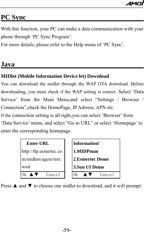                                                 -59- PC Sync                                   With this function, your PC can make a data communication with your phone through &lsquo;PC Sync Program&rsquo;. For more details, please refer to the Help menu of &lsquo;PC Sync&rsquo;.    Java                                       MIDlet (Mobile Information Device let) Download You can download the midlet through the WAP OTA download. Before downloading, you must check if the WAP setting is correct. Select &lsquo;Data Service&rsquo; from the Main Menu,and select &ldquo;Settings / Browser / Connection&rdquo;,check the HomePage, IP Adrress, APN etc. If the connection setting is all right,you can select &lsquo;Browser&rsquo; from &lsquo;Data Service&rsquo; menu, and select &ldquo;Go to URL&rdquo; or select &lsquo;Homepage&rsquo; to enter the corresponding homepage.      Press ▲ and ▼ to choose one midlet to download, and it will prompt: Enter URL http://ftp.esmertec.com/midlets/agere/test.wml Ok ▲▼   CancelInformation! 1.MIDPman 2.Esmertec Demo 3.Sun UI Demo Ok  ▲▼   Cancel 