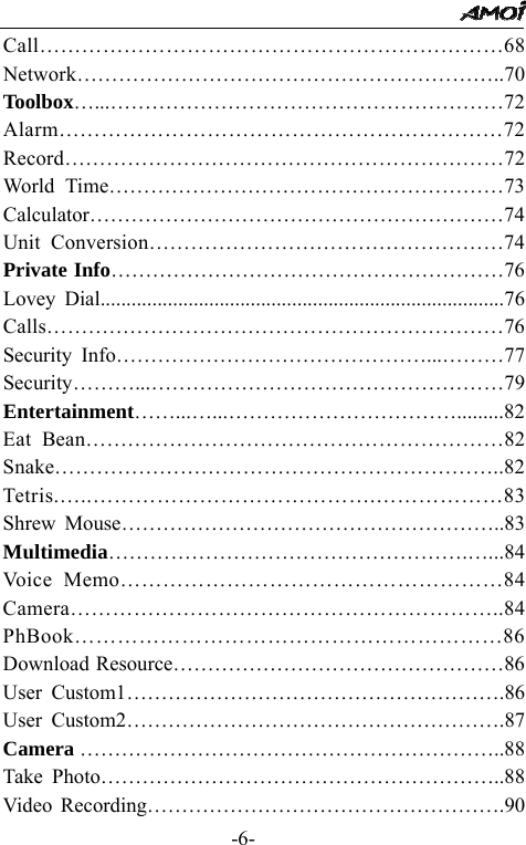                                                 -6- Call&hellip;&hellip;&hellip;&hellip;&hellip;&hellip;&hellip;&hellip;&hellip;&hellip;&hellip;&hellip;&hellip;&hellip;&hellip;&hellip;&hellip;&hellip;&hellip;&hellip;&hellip;&hellip;68 Network&hellip;&hellip;&hellip;&hellip;&hellip;&hellip;&hellip;&hellip;&hellip;&hellip;&hellip;&hellip;&hellip;&hellip;&hellip;&hellip;&hellip;&hellip;&hellip;&hellip;..70 Toolbox&hellip;...&hellip;&hellip;&hellip;&hellip;&hellip;&hellip;&hellip;&hellip;&hellip;&hellip;&hellip;&hellip;&hellip;&hellip;&hellip;&hellip;&hellip;&hellip;&hellip;72 Alarm&hellip;&hellip;&hellip;&hellip;&hellip;&hellip;&hellip;&hellip;&hellip;&hellip;&hellip;&hellip;&hellip;&hellip;&hellip;&hellip;&hellip;&hellip;&hellip;&hellip;&hellip;72 Record&hellip;&hellip;&hellip;&hellip;&hellip;&hellip;&hellip;&hellip;&hellip;&hellip;&hellip;&hellip;&hellip;&hellip;&hellip;&hellip;&hellip;&hellip;&hellip;&hellip;&hellip;72 World Time&hellip;&hellip;&hellip;&hellip;&hellip;&hellip;&hellip;&hellip;&hellip;&hellip;&hellip;&hellip;&hellip;&hellip;&hellip;&hellip;&hellip;&hellip;&hellip;73 Calculator&hellip;&hellip;&hellip;&hellip;&hellip;&hellip;&hellip;&hellip;&hellip;&hellip;&hellip;&hellip;&hellip;&hellip;&hellip;&hellip;&hellip;&hellip;&hellip;&hellip;74 Unit Conversion&hellip;&hellip;&hellip;&hellip;&hellip;&hellip;&hellip;&hellip;&hellip;&hellip;&hellip;&hellip;&hellip;&hellip;&hellip;&hellip;&hellip;74 Private Info&hellip;&hellip;&hellip;&hellip;&hellip;&hellip;&hellip;&hellip;&hellip;&hellip;&hellip;&hellip;&hellip;&hellip;&hellip;&hellip;&hellip;&hellip;&hellip;76 Lovey Dial..............................................................................76 Calls&hellip;&hellip;&hellip;&hellip;&hellip;&hellip;&hellip;&hellip;&hellip;&hellip;&hellip;&hellip;&hellip;&hellip;&hellip;&hellip;&hellip;&hellip;&hellip;&hellip;&hellip;&hellip;76 Security Info&hellip;&hellip;&hellip;&hellip;&hellip;&hellip;&hellip;&hellip;&hellip;&hellip;&hellip;&hellip;&hellip;&hellip;&hellip;...&hellip;&hellip;&hellip;77 Security&hellip;&hellip;&hellip;...&hellip;&hellip;&hellip;&hellip;&hellip;&hellip;&hellip;&hellip;&hellip;&hellip;&hellip;&hellip;&hellip;&hellip;&hellip;&hellip;&hellip;79 Entertainment&hellip;&hellip;...&hellip;...&hellip;&hellip;&hellip;&hellip;&hellip;&hellip;&hellip;&hellip;&hellip;&hellip;&hellip;.........82 Eat Bean&hellip;&hellip;&hellip;&hellip;&hellip;&hellip;&hellip;&hellip;&hellip;&hellip;&hellip;&hellip;&hellip;&hellip;&hellip;&hellip;&hellip;&hellip;&hellip;&hellip;82 Snake&hellip;&hellip;&hellip;&hellip;&hellip;&hellip;&hellip;&hellip;&hellip;&hellip;&hellip;&hellip;&hellip;&hellip;&hellip;&hellip;&hellip;&hellip;&hellip;&hellip;&hellip;..82 Tetris.&hellip;..&hellip;&hellip;&hellip;&hellip;&hellip;&hellip;&hellip;&hellip;&hellip;&hellip;&hellip;&hellip;&hellip;.&hellip;&hellip;&hellip;&hellip;&hellip;&hellip;83 Shrew Mouse&hellip;&hellip;&hellip;&hellip;&hellip;&hellip;&hellip;&hellip;&hellip;&hellip;&hellip;&hellip;&hellip;&hellip;&hellip;&hellip;&hellip;&hellip;..83 Multimedia&hellip;&hellip;&hellip;&hellip;&hellip;&hellip;&hellip;&hellip;&hellip;&hellip;&hellip;&hellip;&hellip;&hellip;&hellip;&hellip;&hellip;.&hellip;...84 Voice Memo&hellip;&hellip;&hellip;&hellip;&hellip;&hellip;&hellip;&hellip;&hellip;&hellip;&hellip;&hellip;&hellip;&hellip;&hellip;&hellip;&hellip;&hellip;84 Camera&hellip;&hellip;&hellip;&hellip;&hellip;&hellip;&hellip;&hellip;&hellip;&hellip;&hellip;&hellip;&hellip;&hellip;&hellip;&hellip;&hellip;&hellip;&hellip;&hellip;..84 PhBook&hellip;&hellip;&hellip;&hellip;&hellip;&hellip;&hellip;&hellip;&hellip;&hellip;&hellip;&hellip;&hellip;&hellip;&hellip;&hellip;&hellip;&hellip;&hellip;&hellip;86 Download Resource&hellip;&hellip;&hellip;&hellip;&hellip;&hellip;&hellip;&hellip;&hellip;&hellip;&hellip;&hellip;&hellip;&hellip;&hellip;&hellip;86 User Custom1&hellip;&hellip;&hellip;&hellip;&hellip;&hellip;&hellip;&hellip;&hellip;&hellip;&hellip;&hellip;&hellip;&hellip;&hellip;&hellip;&hellip;&hellip;.86 User Custom2&hellip;&hellip;&hellip;&hellip;&hellip;&hellip;&hellip;&hellip;&hellip;&hellip;&hellip;&hellip;&hellip;&hellip;&hellip;&hellip;&hellip;&hellip;.87 Camera &hellip;&hellip;&hellip;&hellip;&hellip;&hellip;&hellip;&hellip;&hellip;&hellip;&hellip;&hellip;&hellip;&hellip;&hellip;&hellip;&hellip;&hellip;&hellip;&hellip;..88 Take Photo&hellip;&hellip;&hellip;&hellip;&hellip;&hellip;&hellip;&hellip;&hellip;&hellip;&hellip;&hellip;&hellip;&hellip;&hellip;&hellip;&hellip;&hellip;&hellip;..88 Video Recording&hellip;&hellip;&hellip;&hellip;&hellip;&hellip;&hellip;&hellip;&hellip;&hellip;&hellip;&hellip;&hellip;&hellip;&hellip;&hellip;&hellip;.90 