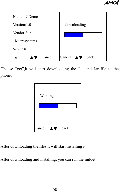                                                 -60-  Name: UIDemo Version:1.0 Vendor:Sun  Microsystems Size:20k  get     ▲▼  Cancel   downloading     Cancel  ▲▼  back   Choose &ldquo;get&rdquo;,it will start downloading the Jad and Jar file to the phone.     Working     Cancel  ▲▼  back    After downloading the files,it will start installing it.  After downloading and installing, you can run the mildet: 