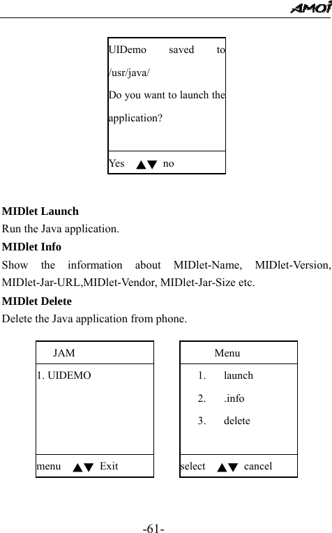                                                 -61-  UIDemo saved to /usr/java/ Do you want to launch the application?  Yes   ▲▼ no   MIDlet Launch Run the Java application. MIDlet Info Show the information about MIDlet-Name, MIDlet-Version, MIDlet-Jar-URL,MIDlet-Vendor, MIDlet-Jar-Size etc. MIDlet Delete Delete the Java application from phone.       Menu 1. launch 2. .info 3.  delete           select  ▲▼ cancel    JAM 1. UIDEMO                         menu  ▲▼ Exit   