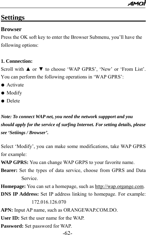                                                 -62- Settings                                      Browser Press the OK soft key to enter the Browser Submenu, you&rsquo;ll have the following options:  1. Connection:   Scroll with ▲ or ▼ to choose &lsquo;WAP GPRS&rsquo;, &lsquo;New&rsquo; or &lsquo;From List&rsquo;. You can perform the following operations in &lsquo;WAP GPRS&rsquo;: ● Activate ● Modify ● Delete  Note: To connect WAP net, you need the network suppport and you   should apply for the service of surfing Internet. For setting details, please   see &lsquo;Setiings / Browser&rsquo;.    Select &lsquo;Modify&rsquo;, you can make some modifications, take WAP GPRS for example: WAP GPRS: You can change WAP GRPS to your favorite name. Bearer: Set the types of data service, choose from GPRS and Data Service. Homepage: You can set a homepage, such as http://wap.organge.com. DNS IP Address: Set IP address linking to homepage. For example: 172.016.126.070 APN: Input AP name, such as ORANGEWAP.COM.DO. User ID: Set the user name for the WAP. Password: Set password for WAP. 