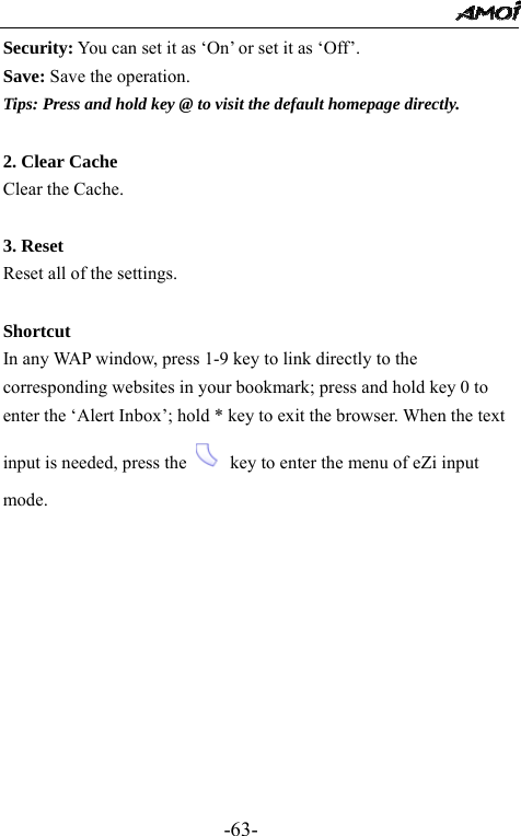                                                 -63- Security: You can set it as &lsquo;On&rsquo; or set it as &lsquo;Off&rsquo;. Save: Save the operation. Tips: Press and hold key @ to visit the default homepage directly.  2. Clear Cache Clear the Cache.  3. Reset Reset all of the settings.  Shortcut In any WAP window, press 1-9 key to link directly to the corresponding websites in your bookmark; press and hold key 0 to enter the &lsquo;Alert Inbox&rsquo;; hold * key to exit the browser. When the text input is needed, press the   key to enter the menu of eZi input mode.            