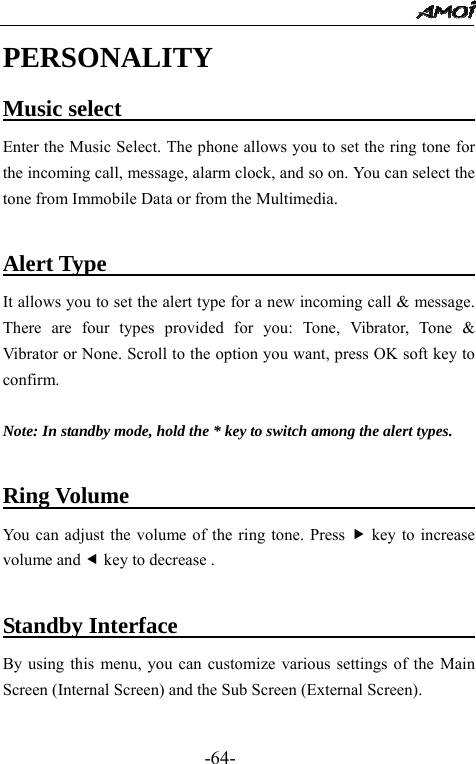                                                 -64- PERSONALITY Music select                                    Enter the Music Select. The phone allows you to set the ring tone for the incoming call, message, alarm clock, and so on. You can select the tone from Immobile Data or from the Multimedia.  Alert Type                                     It allows you to set the alert type for a new incoming call &amp; message. There are four types provided for you: Tone, Vibrator, Tone &amp; Vibrator or None. Scroll to the option you want, press OK soft key to confirm.  Note: In standby mode, hold the * key to switch among the alert types.  Ring Volume                                 You can adjust the volume of the ring tone. Press f key to increase volume and e key to decrease .  Standby Interface                                By using this menu, you can customize various settings of the Main Screen (Internal Screen) and the Sub Screen (External Screen).  