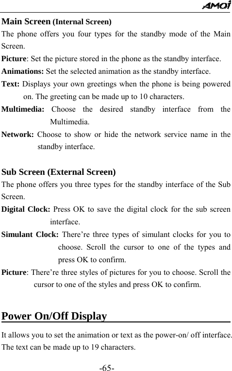                                                 -65- Main Screen (Internal Screen) The phone offers you four types for the standby mode of the Main Screen. Picture: Set the picture stored in the phone as the standby interface. Animations: Set the selected animation as the standby interface.  Text: Displays your own greetings when the phone is being powered on. The greeting can be made up to 10 characters. Multimedia: Choose the desired standby interface from the Multimedia. Network: Choose to show or hide the network service name in the standby interface.      Sub Screen (External Screen) The phone offers you three types for the standby interface of the Sub Screen. Digital Clock: Press OK to save the digital clock for the sub screen interface. Simulant Clock: There&rsquo;re three types of simulant clocks for you to choose. Scroll the cursor to one of the types and press OK to confirm. Picture: There&rsquo;re three styles of pictures for you to choose. Scroll the cursor to one of the styles and press OK to confirm.  Power On/Off Display                          It allows you to set the animation or text as the power-on/ off interface. The text can be made up to 19 characters. 