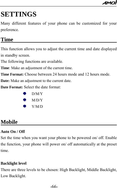                                                 -66- SETTINGS Many different features of your phone can be customized for your preference. Time                                          This function allows you to adjust the current time and date displayed in standby screen. The following functions are available. Time: Make an adjustment of the current time.  Time Format: Choose between 24 hours mode and 12 hours mode. Date: Make an adjustment to the current date. Date Format: Select the date format:      D/M/Y    M/D/Y      Y/M/D      Mobile                           Auto On / Off Set the time when you want your phone to be powered on/ off. Enable the function, your phone will power on/ off automatically at the preset time.    Backlight level There are three levels to be chosen: High Backlight, Middle Backlight, Low Backlight. 
