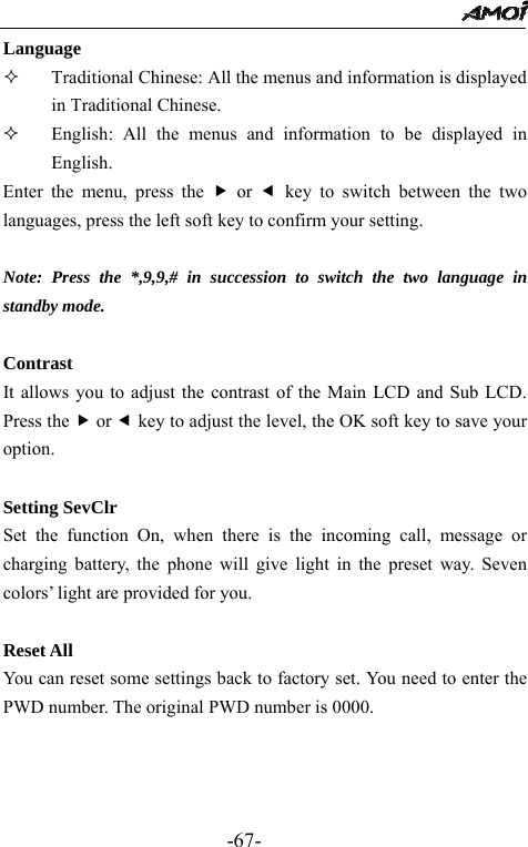                                                 -67- Language  Traditional Chinese: All the menus and information is displayed in Traditional Chinese.        English: All the menus and information to be displayed in English. Enter the menu, press the f or e key to switch between the two languages, press the left soft key to confirm your setting.  Note: Press the *,9,9,# in succession to switch the two language in standby mode.   Contrast It allows you to adjust the contrast of the Main LCD and Sub LCD. Press the f or e key to adjust the level, the OK soft key to save your option.  Setting SevClr Set the function On, when there is the incoming call, message or charging battery, the phone will give light in the preset way. Seven colors&rsquo; light are provided for you.  Reset All You can reset some settings back to factory set. You need to enter the PWD number. The original PWD number is 0000.    