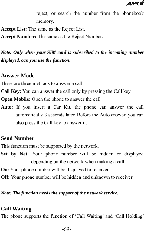                                                 -69- reject, or search the number from the phonebook memory. Accept List: The same as the Reject List.   Accept Number: The same as the Reject Number.  Note: Only when your SIM card is subscribed to the incoming number displayed, can you use the function.  Answer Mode  There are three methods to answer a call. Call Key: You can answer the call only by pressing the Call key. Open Mobile: Open the phone to answer the call. Auto: If you insert a Car Kit, the phone can answer the call automatically 3 seconds later. Before the Auto answer, you can also press the Call key to answer it.      Send Number   This function must be supported by the network. Set by Net: Your phone number will be hidden or displayed depending on the network when making a call On: Your phone number will be displayed to receiver.   Off: Your phone number will be hidden and unknown to receiver.    Note: The function needs the support of the network service.  Call Waiting   The phone supports the function of &lsquo;Call Waiting&rsquo; and &lsquo;Call Holding&rsquo; 