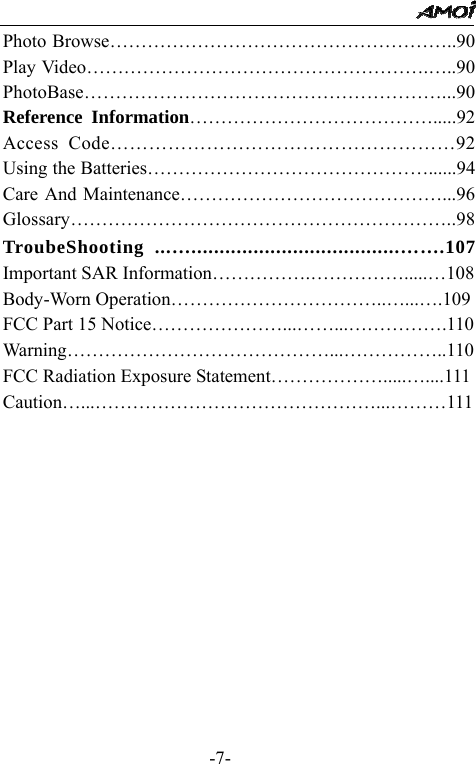                                                 -7- Photo Browse&hellip;&hellip;&hellip;&hellip;&hellip;&hellip;&hellip;&hellip;&hellip;&hellip;&hellip;&hellip;&hellip;&hellip;&hellip;&hellip;&hellip;&hellip;..90 Play Video&hellip;&hellip;&hellip;&hellip;&hellip;&hellip;&hellip;&hellip;&hellip;&hellip;&hellip;&hellip;&hellip;&hellip;&hellip;&hellip;&hellip;&hellip;.&hellip;..90 PhotoBase&hellip;&hellip;&hellip;&hellip;&hellip;&hellip;&hellip;&hellip;&hellip;&hellip;&hellip;&hellip;&hellip;&hellip;&hellip;&hellip;&hellip;&hellip;&hellip;...90 Reference Information&hellip;&hellip;&hellip;&hellip;&hellip;&hellip;&hellip;&hellip;&hellip;&hellip;&hellip;&hellip;&hellip;.....92 Access Code&hellip;&hellip;&hellip;&hellip;&hellip;&hellip;&hellip;&hellip;&hellip;&hellip;&hellip;&hellip;&hellip;&hellip;&hellip;&hellip;&hellip;&hellip;92 Using the Batteries&hellip;&hellip;&hellip;&hellip;&hellip;&hellip;&hellip;&hellip;&hellip;&hellip;&hellip;&hellip;&hellip;&hellip;&hellip;......94 Care And Maintenance&hellip;&hellip;&hellip;&hellip;&hellip;&hellip;&hellip;&hellip;&hellip;&hellip;&hellip;&hellip;&hellip;&hellip;...96 Glossary&hellip;&hellip;&hellip;&hellip;&hellip;&hellip;&hellip;&hellip;&hellip;&hellip;&hellip;&hellip;&hellip;&hellip;&hellip;&hellip;&hellip;&hellip;&hellip;&hellip;..98 TroubeShooting ...&hellip;.....................................&hellip;&hellip;.107 Important SAR Information&hellip;&hellip;&hellip;&hellip;&hellip;.&hellip;&hellip;&hellip;&hellip;&hellip;.....&hellip;108 Body-Worn Operation&hellip;&hellip;&hellip;&hellip;&hellip;&hellip;&hellip;&hellip;&hellip;&hellip;&hellip;..&hellip;...&hellip;.109 FCC Part 15 Notice&hellip;&hellip;&hellip;&hellip;&hellip;&hellip;&hellip;...&hellip;&hellip;...&hellip;&hellip;&hellip;&hellip;&hellip;.110 Warning&hellip;&hellip;&hellip;&hellip;&hellip;&hellip;&hellip;&hellip;&hellip;&hellip;&hellip;&hellip;&hellip;&hellip;...&hellip;&hellip;&hellip;&hellip;&hellip;..110 FCC Radiation Exposure Statement&hellip;&hellip;&hellip;&hellip;&hellip;&hellip;.....&hellip;....111 Caution&hellip;...&hellip;&hellip;&hellip;&hellip;&hellip;&hellip;&hellip;&hellip;&hellip;&hellip;&hellip;&hellip;&hellip;&hellip;&hellip;...&hellip;&hellip;&hellip;111       
