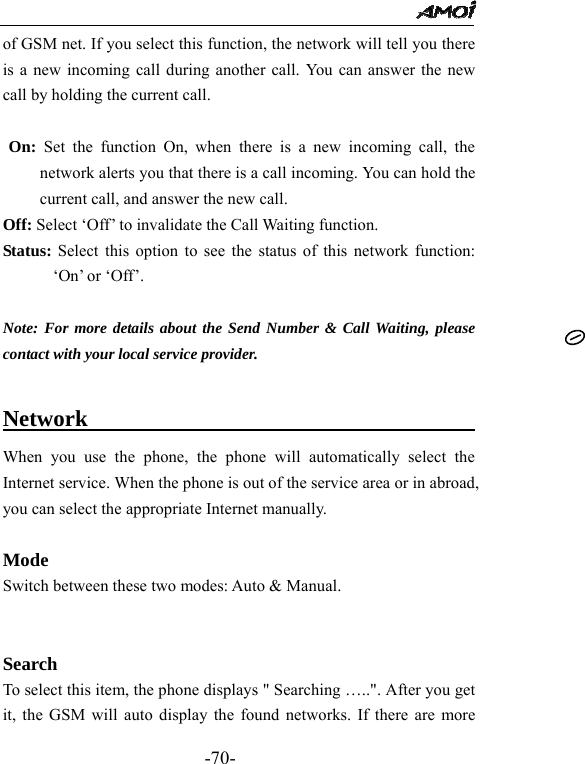                                                 -70- of GSM net. If you select this function, the network will tell you there is a new incoming call during another call. You can answer the new call by holding the current call.  On: Set the function On, when there is a new incoming call, the network alerts you that there is a call incoming. You can hold the current call, and answer the new call.   Off: Select &lsquo;Off&rsquo; to invalidate the Call Waiting function. Status: Select this option to see the status of this network function: &lsquo;On&rsquo; or &lsquo;Off&rsquo;.  Note: For more details about the Send Number &amp; Call Waiting, please contact with your local service provider.  Network                                   When you use the phone, the phone will automatically select the Internet service. When the phone is out of the service area or in abroad, you can select the appropriate Internet manually.  Mode Switch between these two modes: Auto &amp; Manual.     Search  To select this item, the phone displays " Searching &hellip;..". After you get it, the GSM will auto display the found networks. If there are more 