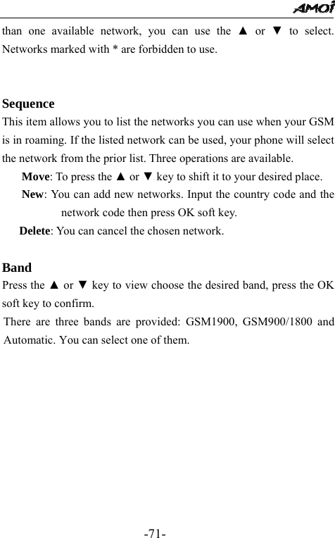                                                 -71- than one available network, you can use the ▲ or ▼ to select. Networks marked with * are forbidden to use.   Sequence This item allows you to list the networks you can use when your GSM is in roaming. If the listed network can be used, your phone will select the network from the prior list. Three operations are available. Move: To press the ▲ or ▼ key to shift it to your desired place. New: You can add new networks. Input the country code and the network code then press OK soft key. Delete: You can cancel the chosen network.  Band     Press the ▲ or ▼ key to view choose the desired band, press the OK soft key to confirm. There are three bands are provided: GSM1900, GSM900/1800 and Automatic. You can select one of them.   