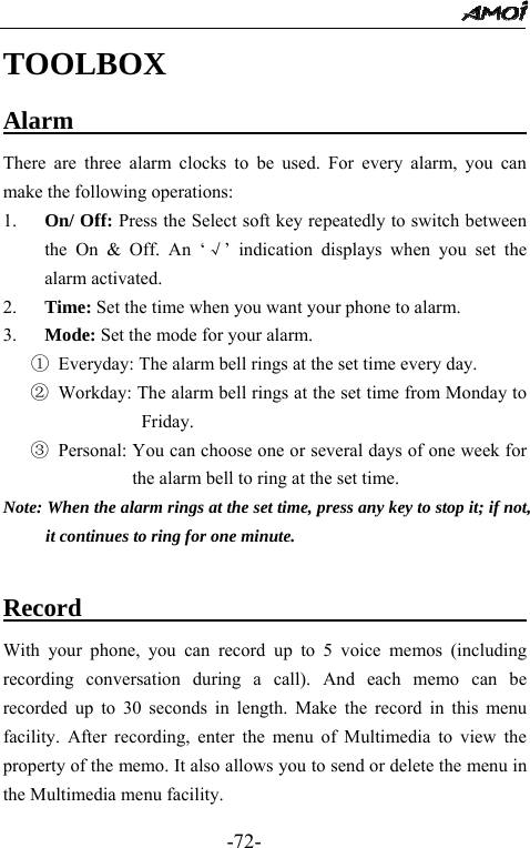                                                 -72- TOOLBOX Alarm                                     There are three alarm clocks to be used. For every alarm, you can make the following operations: 1. On/ Off: Press the Select soft key repeatedly to switch between the On &amp; Off. An &lsquo;&radic;&rsquo; indication displays when you set the alarm activated. 2. Time: Set the time when you want your phone to alarm. 3.   Mode: Set the mode for your alarm. ①  Everyday: The alarm bell rings at the set time every day. ② Workday: The alarm bell rings at the set time from Monday to Friday. ③ Personal: You can choose one or several days of one week for the alarm bell to ring at the set time.   Note: When the alarm rings at the set time, press any key to stop it; if not, it continues to ring for one minute.  Record                           With your phone, you can record up to 5 voice memos (including recording conversation during a call). And each memo can be recorded up to 30 seconds in length. Make the record in this menu facility. After recording, enter the menu of Multimedia to view the property of the memo. It also allows you to send or delete the menu in the Multimedia menu facility. 