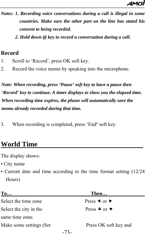                                                 -73- Notes: 1. Recording voice conversations during a call is illegal in some countries. Make sure the other part on the line has stated his consent to being recorded. 2. Hold down @ key to record a conversation during a call.  Record 1. Scroll to &lsquo;Record&rsquo;, press OK soft key. 2. Record the voice memo by speaking into the microphone.  Note: When recording, press &lsquo;Pause&rsquo; soft key to have a pause then   &lsquo;Record&rsquo; key to continue. A timer displays to show you the elapsed time.   When recording time expires, the phone will automatically save the   memo already recorded during that time.  3. When recording is completed, press &lsquo;End&rsquo; soft key.      World Time                    The display shows: &bull; City name &bull; Current date and time according to the time format setting (12/24 Hours)  To&hellip;                               Then&hellip;                  Select the time zone                 Press e or f Select the city in the                 Press c or d same time zone. Make some settings (Set              Press OK soft key and 