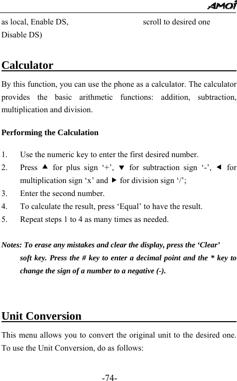                                                 -74- as local, Enable DS,                  scroll to desired one Disable DS)                      Calculator                           By this function, you can use the phone as a calculator. The calculator provides the basic arithmetic functions: addition, subtraction, multiplication and division.  Performing the Calculation  1. Use the numeric key to enter the first desired number. 2. Press  c for plus sign &lsquo;+&rsquo;, d for subtraction sign &lsquo;-&rsquo;, e for multiplication sign &lsquo;x&rsquo; and f for division sign &lsquo;/&rsquo;; 3. Enter the second number. 4. To calculate the result, press &lsquo;Equal&rsquo; to have the result.   5. Repeat steps 1 to 4 as many times as needed.  Notes: To erase any mistakes and clear the display, press the &lsquo;Clear&rsquo;   soft key. Press the # key to enter a decimal point and the * key to change the sign of a number to a negative (-).   Unit Conversion                               This menu allows you to convert the original unit to the desired one.   To use the Unit Conversion, do as follows:    