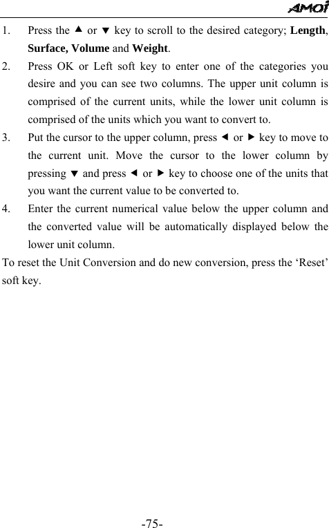                                                 -75- 1. Press the c or d key to scroll to the desired category; Length, Surface, Volume and Weight. 2. Press OK or Left soft key to enter one of the categories you desire and you can see two columns. The upper unit column is comprised of the current units, while the lower unit column is comprised of the units which you want to convert to.     3. Put the cursor to the upper column, press e or f key to move to the current unit. Move the cursor to the lower column by pressing d and press e or f key to choose one of the units that you want the current value to be converted to. 4. Enter the current numerical value below the upper column and the converted value will be automatically displayed below the lower unit column.   To reset the Unit Conversion and do new conversion, press the &lsquo;Reset&rsquo; soft key.             