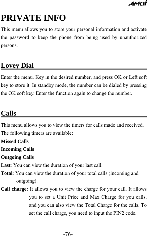                                                 -76- PRIVATE INFO This menu allows you to store your personal information and activate the password to keep the phone from being used by unauthorized persons.  Lovey Dial                                 Enter the menu. Key in the desired number, and press OK or Left soft key to store it. In standby mode, the number can be dialed by pressing the OK soft key. Enter the function again to change the number.  Calls                                       This menu allows you to view the timers for calls made and received. The following timers are available:   Missed Calls Incoming Calls Outgoing Calls Last: You can view the duration of your last call.   Total: You can view the duration of your total calls (incoming and   outgoing). Call charge: It allows you to view the charge for your call. It allows you to set a Unit Price and Max Charge for you calls, and you can also view the Total Charge for the calls. To set the call charge, you need to input the PIN2 code.  