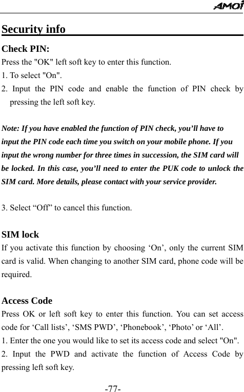                                                 -77- Security info                             Check PIN: Press the "OK" left soft key to enter this function. 1. To select "On". 2. Input the PIN code and enable the function of PIN check by pressing the left soft key.  Note: If you have enabled the function of PIN check, you&rsquo;ll have to   input the PIN code each time you switch on your mobile phone. If you   input the wrong number for three times in succession, the SIM card will   be locked. In this case, you&rsquo;ll need to enter the PUK code to unlock the SIM card. More details, please contact with your service provider.  3. Select &ldquo;Off&rdquo; to cancel this function.  SIM lock If you activate this function by choosing &lsquo;On&rsquo;, only the current SIM card is valid. When changing to another SIM card, phone code will be required.  Access Code Press OK or left soft key to enter this function. You can set access code for &lsquo;Call lists&rsquo;, &lsquo;SMS PWD&rsquo;, &lsquo;Phonebook&rsquo;, &lsquo;Photo&rsquo; or &lsquo;All&rsquo;. 1. Enter the one you would like to set its access code and select "On". 2. Input the PWD and activate the function of Access Code by pressing left soft key. 