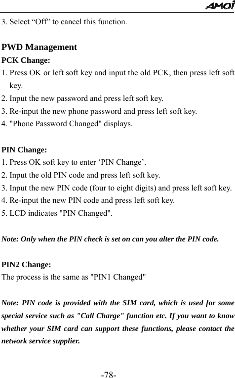                                                 -78- 3. Select &ldquo;Off&rdquo; to cancel this function.  PWD Management PCK Change: 1. Press OK or left soft key and input the old PCK, then press left soft key. 2. Input the new password and press left soft key. 3. Re-input the new phone password and press left soft key. 4. "Phone Password Changed" displays.  PIN Change: 1. Press OK soft key to enter &lsquo;PIN Change&rsquo;. 2. Input the old PIN code and press left soft key. 3. Input the new PIN code (four to eight digits) and press left soft key. 4. Re-input the new PIN code and press left soft key. 5. LCD indicates "PIN Changed".   Note: Only when the PIN check is set on can you alter the PIN code.  PIN2 Change:   The process is the same as "PIN1 Changed"  Note: PIN code is provided with the SIM card, which is used for some special service such as "Call Charge" function etc. If you want to know whether your SIM card can support these functions, please contact the network service supplier.  