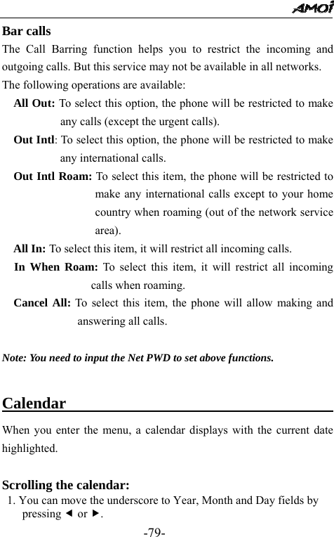                                                 -79- Bar calls The Call Barring function helps you to restrict the incoming and outgoing calls. But this service may not be available in all networks. The following operations are available: All Out: To select this option, the phone will be restricted to make any calls (except the urgent calls).   Out Intl: To select this option, the phone will be restricted to make any international calls. Out Intl Roam: To select this item, the phone will be restricted to make any international calls except to your home country when roaming (out of the network service area). All In: To select this item, it will restrict all incoming calls. In When Roam: To select this item, it will restrict all incoming calls when roaming. Cancel All: To select this item, the phone will allow making and answering all calls.  Note: You need to input the Net PWD to set above functions.  Calendar                                     When you enter the menu, a calendar displays with the current date highlighted.  Scrolling the calendar:  1. You can move the underscore to Year, Month and Day fields by pressing e or f. 