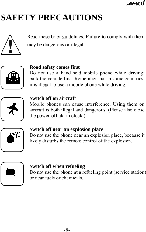                                                 -8- SAFETY PRECAUTIONS  Read these brief guidelines. Failure to comply with them may be dangerous or illegal.  Road safety comes first Do not use a hand-held mobile phone while driving; park the vehicle first. Remember that in some countries, it is illegal to use a mobile phone while driving.  Switch off on aircraft Mobile phones can cause interference. Using them on aircraft is both illegal and dangerous. (Please also close the power-off alarm clock.)  Switch off near an explosion place Do not use the phone near an explosion place, because it likely disturbs the remote control of the explosion.    Switch off when refueling Do not use the phone at a refueling point (service station) or near fuels or chemicals.  