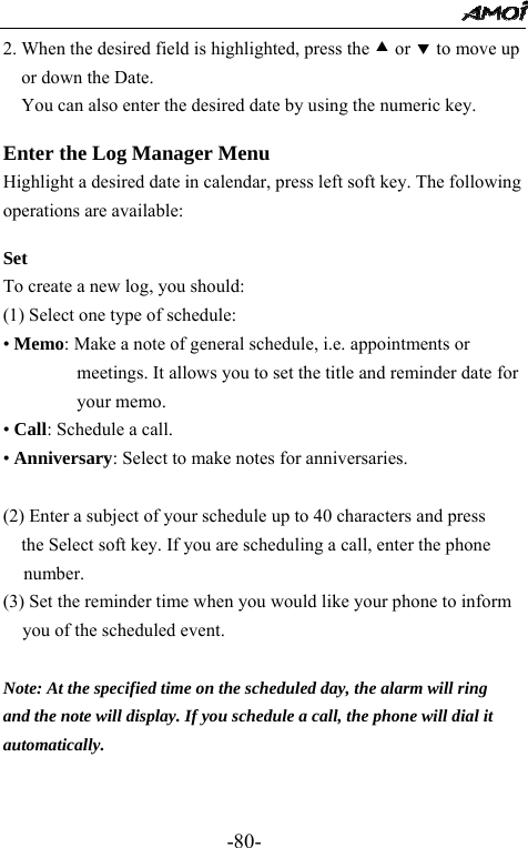                                                 -80- 2. When the desired field is highlighted, press the c or d to move up or down the Date. You can also enter the desired date by using the numeric key.   Enter the Log Manager Menu Highlight a desired date in calendar, press left soft key. The following operations are available:  Set To create a new log, you should: (1) Select one type of schedule: &bull; Memo: Make a note of general schedule, i.e. appointments or meetings. It allows you to set the title and reminder date for your memo. &bull; Call: Schedule a call. &bull; Anniversary: Select to make notes for anniversaries.  (2) Enter a subject of your schedule up to 40 characters and press the Select soft key. If you are scheduling a call, enter the phone number. (3) Set the reminder time when you would like your phone to inform you of the scheduled event.    Note: At the specified time on the scheduled day, the alarm will ring   and the note will display. If you schedule a call, the phone will dial it automatically.   