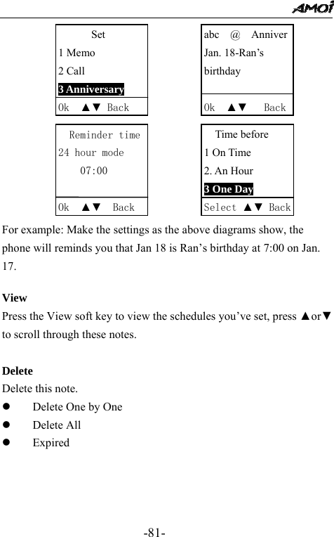                                                 -81-             For example: Make the settings as the above diagrams show, the phone will reminds you that Jan 18 is Ran&rsquo;s birthday at 7:00 on Jan. 17.  View Press the View soft key to view the schedules you&rsquo;ve set, press ▲or▼ to scroll through these notes.  Delete Delete this note. z Delete One by One z Delete All z Expired    Set 1 Memo 2 Call 3 Anniversary Ok  ▲▼ Back Reminder time24 hour mode 07:00  Ok  ▲▼  Back abc  @  AnniverJan. 18-Ran&rsquo;s   birthday  Ok  ▲▼   BackTime before 1 On Time 2. An Hour 3 One Day Select ▲▼ Back