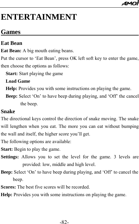                                                 -82- ENTERTAINMENT Games                                       Eat Bean Eat Bean: A big mouth eating beans. Put the cursor to &lsquo;Eat Bean&rsquo;, press OK left soft key to enter the game, then choose the options as follows:   Start: Start playing the game   Load Game    Help: Provides you with some instructions on playing the game.   Beep: Select &lsquo;On&rsquo; to have beep during playing, and &lsquo;Off&rsquo; the cancel the beep. Snake The directional keys control the direction of snake moving. The snake will lengthen when you eat. The more you can eat without bumping the wall and itself, the higher score you&rsquo;ll get. The following options are available: Start: Begin to play the game. Settings: Allows you to set the level for the game. 3 levels are provided: low, middle and high level. Beep: Select &lsquo;On&rsquo; to have beep during playing, and &lsquo;Off&rsquo; to cancel the beep. Scores: The best five scores will be recorded.   Help: Provides you with some instructions on playing the game.    