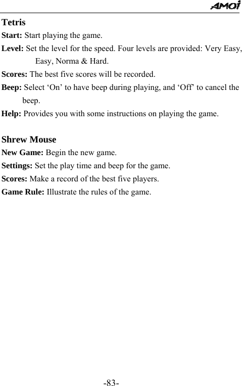                                                 -83- Tetris Start: Start playing the game. Level: Set the level for the speed. Four levels are provided: Very Easy, Easy, Norma &amp; Hard. Scores: The best five scores will be recorded. Beep: Select &lsquo;On&rsquo; to have beep during playing, and &lsquo;Off&rsquo; to cancel the beep. Help: Provides you with some instructions on playing the game.  Shrew Mouse New Game: Begin the new game. Settings: Set the play time and beep for the game. Scores: Make a record of the best five players. Game Rule: Illustrate the rules of the game.          