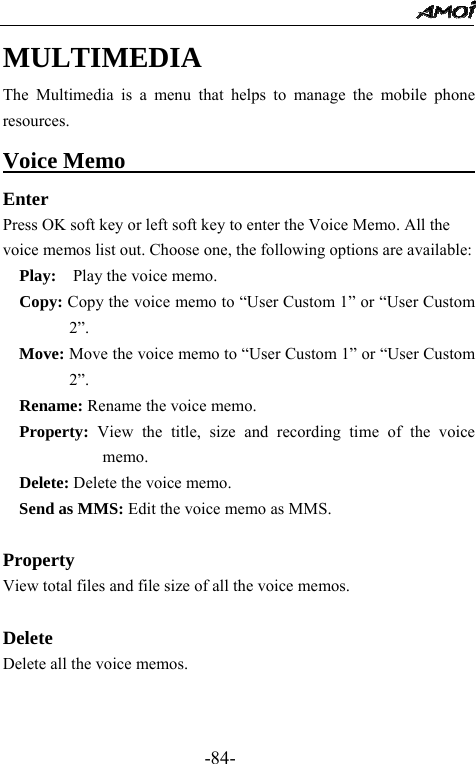                                                 -84- MULTIMEDIA The Multimedia is a menu that helps to manage the mobile phone resources. Voice Memo                                       Enter Press OK soft key or left soft key to enter the Voice Memo. All the voice memos list out. Choose one, the following options are available:   Play:    Play the voice memo.   Copy: Copy the voice memo to &ldquo;User Custom 1&rdquo; or &ldquo;User Custom 2&rdquo;.   Move: Move the voice memo to &ldquo;User Custom 1&rdquo; or &ldquo;User Custom 2&rdquo;.   Rename: Rename the voice memo.   Property: View the title, size and recording time of the voice memo.   Delete: Delete the voice memo.   Send as MMS: Edit the voice memo as MMS.    Property View total files and file size of all the voice memos.  Delete Delete all the voice memos.   