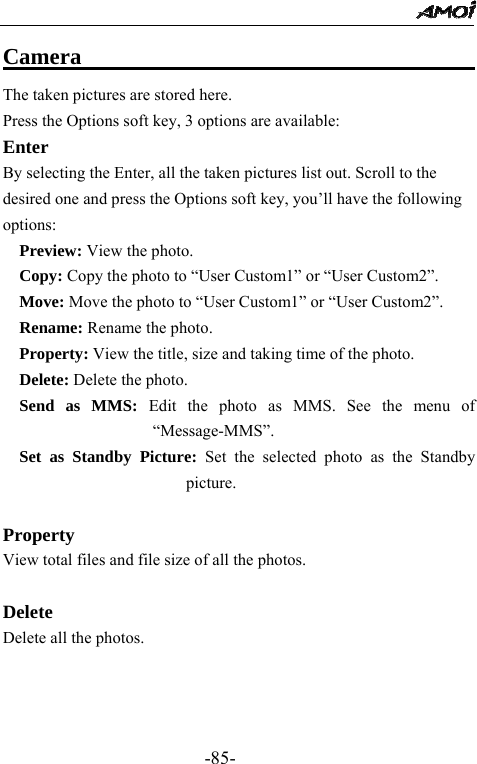                                                 -85- Camera                                    The taken pictures are stored here.   Press the Options soft key, 3 options are available: Enter By selecting the Enter, all the taken pictures list out. Scroll to the desired one and press the Options soft key, you&rsquo;ll have the following options:   Preview: View the photo.   Copy: Copy the photo to &ldquo;User Custom1&rdquo; or &ldquo;User Custom2&rdquo;.   Move: Move the photo to &ldquo;User Custom1&rdquo; or &ldquo;User Custom2&rdquo;.   Rename: Rename the photo.   Property: View the title, size and taking time of the photo.   Delete: Delete the photo.   Send as MMS: Edit the photo as MMS. See the menu of &ldquo;Message-MMS&rdquo;.   Set as Standby Picture: Set the selected photo as the Standby picture.  Property View total files and file size of all the photos.  Delete Delete all the photos.    