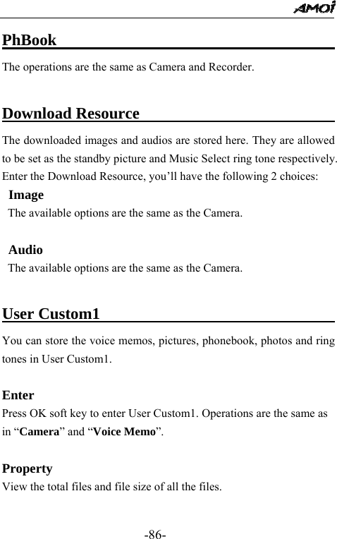                                                 -86- PhBook                                    The operations are the same as Camera and Recorder.  Download Resource                           The downloaded images and audios are stored here. They are allowed to be set as the standby picture and Music Select ring tone respectively. Enter the Download Resource, you&rsquo;ll have the following 2 choices: Image The available options are the same as the Camera.  Audio The available options are the same as the Camera.  User Custom1                                     You can store the voice memos, pictures, phonebook, photos and ring tones in User Custom1.  Enter Press OK soft key to enter User Custom1. Operations are the same as in &ldquo;Camera&rdquo; and &ldquo;Voice Memo&rdquo;.  Property View the total files and file size of all the files.  