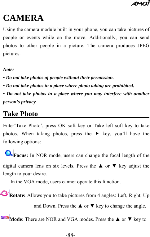                                                 -88- CAMERA Using the camera module built in your phone, you can take pictures of people or events while on the move. Additionally, you can send photos to other people in a picture. The camera produces JPEG pictures.  Note: &bull; Do not take photos of people without their permission. &bull; Do not take photos in a place where photo taking are prohibited.   &bull; Do not take photos in a place where you may interfere with another person&rsquo;s privacy. Take Photo                                  Enter&lsquo;Take Photo&rsquo;, press OK soft key or Take left soft key to take photos. When taking photos, press the f key, you&rsquo;ll have the following options: Focus: In NOR mode, users can change the focal length of the digital camera lens on six levels. Press the ▲ or ▼ key adjust the length to your desire.      In the VGA mode, users cannot operate this function. Rotate: Allows you to take pictures from 4 angles: Left, Right, Up and Down. Press the ▲ or ▼ key to change the angle. Mode: There are NOR and VGA modes. Press the ▲ or ▼ key to 