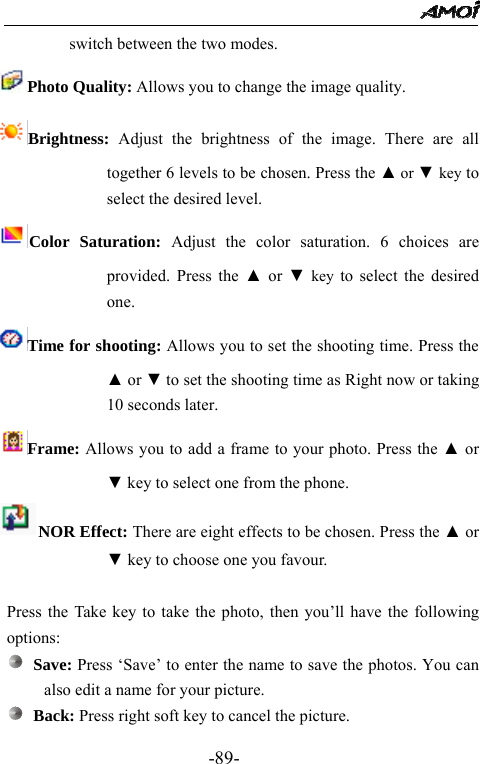                                                 -89- switch between the two modes. Photo Quality: Allows you to change the image quality. Brightness:  Adjust the brightness of the image. There are all together 6 levels to be chosen. Press the ▲ or ▼ key to select the desired level. Color Saturation: Adjust the color saturation. 6 choices are provided. Press the ▲ or ▼ key to select the desired one. Time for shooting: Allows you to set the shooting time. Press the ▲ or ▼ to set the shooting time as Right now or taking 10 seconds later. Frame: Allows you to add a frame to your photo. Press the ▲ or ▼ key to select one from the phone. NOR Effect: There are eight effects to be chosen. Press the ▲ or ▼ key to choose one you favour.  Press the Take key to take the photo, then you&rsquo;ll have the following options:  Save: Press &lsquo;Save&rsquo; to enter the name to save the photos. You can also edit a name for your picture.  Back: Press right soft key to cancel the picture. 