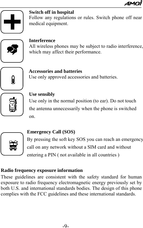                                                 -9- Switch off in hospital Follow any regulations or rules. Switch phone off near medical equipment.   Interference All wireless phones may be subject to radio interference, which may affect their performance.   Accessories and batteries Use only approved accessories and batteries.   Use sensibly Use only in the normal position (to ear). Do not touch the antenna unnecessarily when the phone is switched on.         Emergency Call (SOS)             By pressing the soft key SOS you can reach an emergency                     call on any network without a SIM card and without                     entering a PIN ( not available in all countries )    Radio frequency exposure information These guidelines are consistent with the safety standard for human exposure to radio frequency electromagnetic energy previously set by both U.S. and international standards bodies. The design of this phone complies with the FCC guidelines and these international standards.     