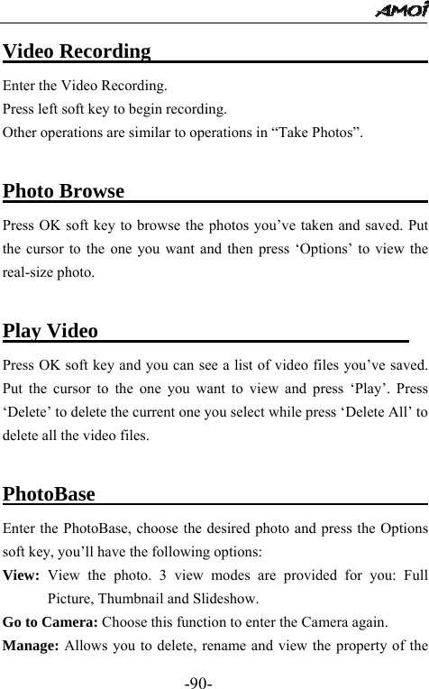                                                 -90- Video Recording                             Enter the Video Recording. Press left soft key to begin recording. Other operations are similar to operations in &ldquo;Take Photos&rdquo;.  Photo Browse                                 Press OK soft key to browse the photos you&rsquo;ve taken and saved. Put the cursor to the one you want and then press &lsquo;Options&rsquo; to view the real-size photo.  Play Video                               Press OK soft key and you can see a list of video files you&rsquo;ve saved. Put the cursor to the one you want to view and press &lsquo;Play&rsquo;. Press &lsquo;Delete&rsquo; to delete the current one you select while press &lsquo;Delete All&rsquo; to delete all the video files.  PhotoBase                                       Enter the PhotoBase, choose the desired photo and press the Options soft key, you&rsquo;ll have the following options: View:  View the photo. 3 view modes are provided for you: Full Picture, Thumbnail and Slideshow.   Go to Camera: Choose this function to enter the Camera again. Manage: Allows you to delete, rename and view the property of the 