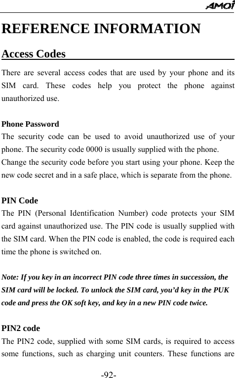                                                 -92- REFERENCE INFORMATION Access Codes                                There are several access codes that are used by your phone and its SIM card. These codes help you protect the phone against unauthorized use.  Phone Password The security code can be used to avoid unauthorized use of your phone. The security code 0000 is usually supplied with the phone.   Change the security code before you start using your phone. Keep the new code secret and in a safe place, which is separate from the phone.  PIN Code The PIN (Personal Identification Number) code protects your SIM card against unauthorized use. The PIN code is usually supplied with the SIM card. When the PIN code is enabled, the code is required each time the phone is switched on.  Note: If you key in an incorrect PIN code three times in succession, the SIM card will be locked. To unlock the SIM card, you&rsquo;d key in the PUK code and press the OK soft key, and key in a new PIN code twice.  PIN2 code The PIN2 code, supplied with some SIM cards, is required to access some functions, such as charging unit counters. These functions are 