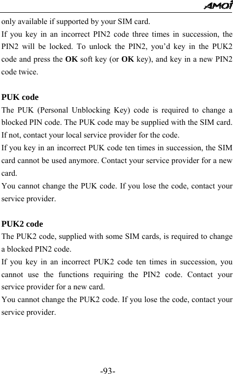                                                 -93- only available if supported by your SIM card. If you key in an incorrect PIN2 code three times in succession, the PIN2 will be locked. To unlock the PIN2, you&rsquo;d key in the PUK2 code and press the OK soft key (or OK key), and key in a new PIN2 code twice.  PUK code The PUK (Personal Unblocking Key) code is required to change a blocked PIN code. The PUK code may be supplied with the SIM card. If not, contact your local service provider for the code. If you key in an incorrect PUK code ten times in succession, the SIM card cannot be used anymore. Contact your service provider for a new card. You cannot change the PUK code. If you lose the code, contact your service provider.  PUK2 code The PUK2 code, supplied with some SIM cards, is required to change a blocked PIN2 code.   If you key in an incorrect PUK2 code ten times in succession, you cannot use the functions requiring the PIN2 code. Contact your service provider for a new card. You cannot change the PUK2 code. If you lose the code, contact your service provider.    