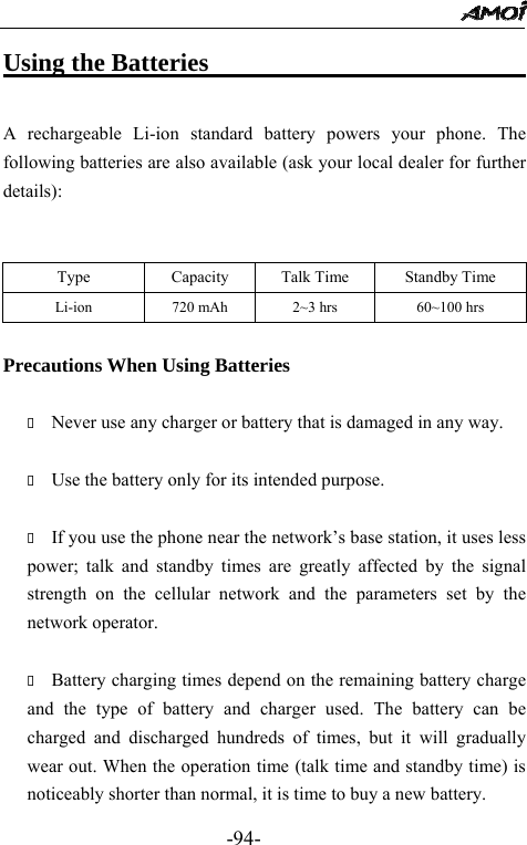                                                 -94- Using the Batteries                               A rechargeable Li-ion standard battery powers your phone. The following batteries are also available (ask your local dealer for further details):   Precautions When Using Batteries   Never use any charger or battery that is damaged in any way.   Use the battery only for its intended purpose.   If you use the phone near the network&rsquo;s base station, it uses less power; talk and standby times are greatly affected by the signal strength on the cellular network and the parameters set by the network operator.   Battery charging times depend on the remaining battery charge and the type of battery and charger used. The battery can be charged and discharged hundreds of times, but it will gradually wear out. When the operation time (talk time and standby time) is noticeably shorter than normal, it is time to buy a new battery.   Type  Capacity  Talk Time  Standby Time Li-ion    720 mAh  2~3 hrs  60~100 hrs 
