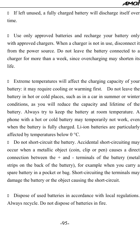                                                -95-  If left unused, a fully charged battery will discharge itself over time.   Use only approved batteries and recharge your battery only with approved chargers. When a charger is not in use, disconnect it from the power source. Do not leave the battery connected to a charger for more than a week, since overcharging may shorten its life.   Extreme temperatures will affect the charging capacity of your battery: it may require cooling or warming first.    Do not leave the battery in hot or cold places, such as in a car in summer or winter conditions, as you will reduce the capacity and lifetime of the battery. Always try to keep the battery at room temperature. A phone with a hot or cold battery may temporarily not work, even when the battery is fully charged. Li-ion batteries are particularly affected by temperatures below 0 &deg;C.  Do not short-circuit the battery. Accidental short-circuiting may occur when a metallic object (coin, clip or pen) causes a direct connection between the + and - terminals of the battery (metal strips on the back of the battery), for example when you carry a spare battery in a pocket or bag. Short-circuiting the terminals may damage the battery or the object causing the short-circuit.   Dispose of used batteries in accordance with local regulations. Always recycle. Do not dispose of batteries in fire.  