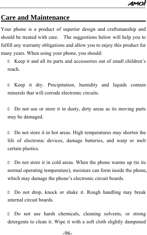                                                 -96- Care and Maintenance                              Your phone is a product of superior design and craftsmanship and should be treated with care.    The suggestions below will help you to fulfill any warranty obligations and allow you to enjoy this product for many years. When using your phone, you should:  Keep it and all its parts and accessories out of small children&rsquo;s                 reach.   Keep it dry. Precipitation, humidity and liquids contain minerals that will corrode electronic circuits.   Do not use or store it in dusty, dirty areas as its moving parts may be damaged.   Do not store it in hot areas. High temperatures may shorten the life of electronic devices, damage batteries, and warp or melt certain plastics.   Do not store it in cold areas. When the phone warms up (to its normal operating temperature), moisture can form inside the phone, which may damage the phone&rsquo;s electronic circuit boards.   Do not drop, knock or shake it. Rough handling may break internal circuit boards.   Do not use harsh chemicals, cleaning solvents, or strong detergents to clean it. Wipe it with a soft cloth slightly dampened 