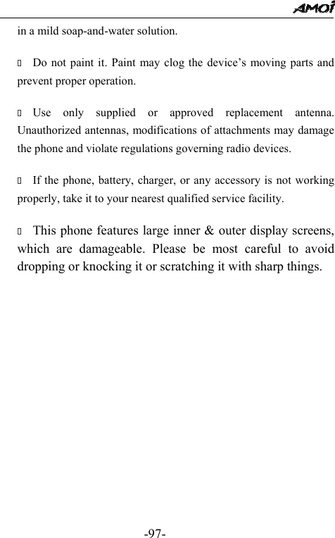                                                 -97- in a mild soap-and-water solution.   Do not paint it. Paint may clog the device&rsquo;s moving parts and prevent proper operation.     Use only supplied or approved replacement antenna. Unauthorized antennas, modifications of attachments may damage the phone and violate regulations governing radio devices.   If the phone, battery, charger, or any accessory is not working properly, take it to your nearest qualified service facility.     This phone features large inner &amp; outer display screens, which are damageable. Please be most careful to avoid dropping or knocking it or scratching it with sharp things.                
