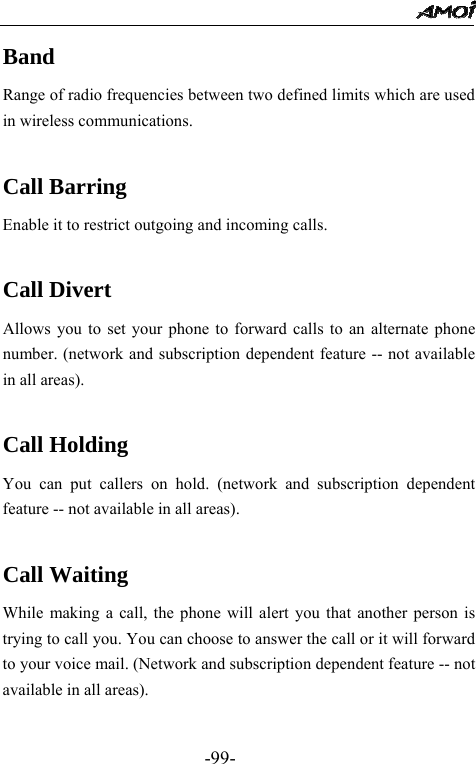                                                 -99- Band Range of radio frequencies between two defined limits which are used in wireless communications.  Call Barring Enable it to restrict outgoing and incoming calls.    Call Divert Allows you to set your phone to forward calls to an alternate phone number. (network and subscription dependent feature -- not available in all areas).  Call Holding You can put callers on hold. (network and subscription dependent feature -- not available in all areas).  Call Waiting While making a call, the phone will alert you that another person is trying to call you. You can choose to answer the call or it will forward to your voice mail. (Network and subscription dependent feature -- not available in all areas).  